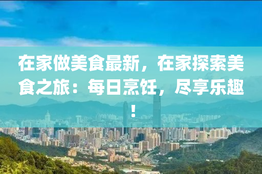 在家做美食最新，在家探索美食之旅：每日烹饪，尽享乐趣！