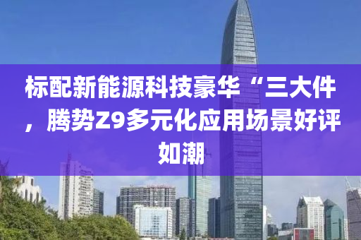 标配新能源科技豪华“三大件，腾势Z9多元化应用场景好评如潮