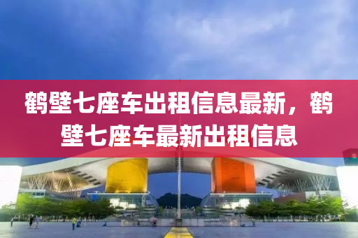鹤壁七座车出租信息最新，鹤壁七座车最新出租信息