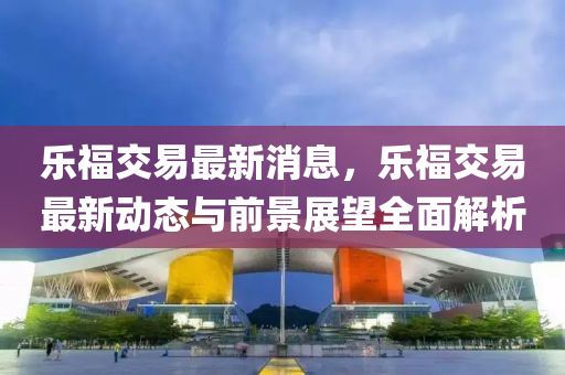 乐福交易最新消息，乐福交易最新动态与前景展望全面解析