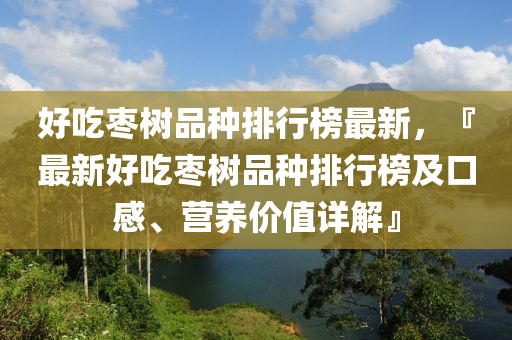好吃枣树品种排行榜最新，『最新好吃枣树品种排行榜及口感、营养价值详解』