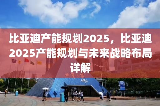比亚迪产能规划2025，比亚迪2025产能规划与未来战略布局详解