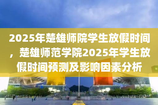 2025年楚雄师院学生放假时间，楚雄师范学院2025年学生放假时间预测及影响因素分析