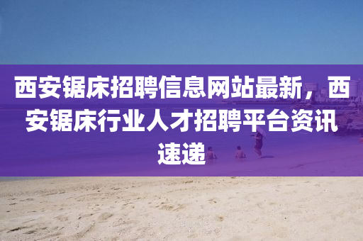 西安锯床招聘信息网站最新，西安锯床行业人才招聘平台资讯速递