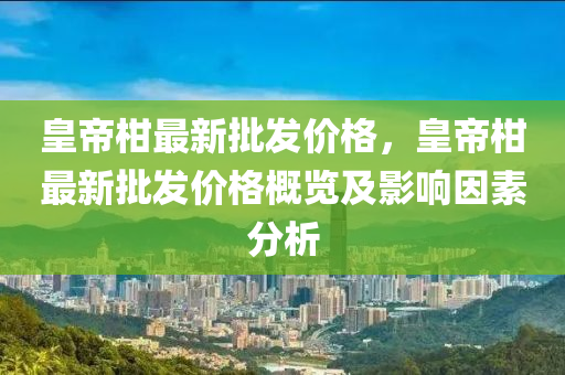 皇帝柑最新批发价格，皇帝柑最新批发价格概览及影响因素分析
