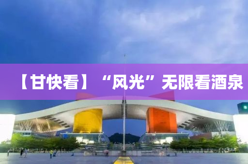 【甘快看】“风光”无限看酒泉