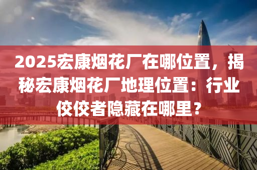 2025宏康烟花厂在哪位置，揭秘宏康烟花厂地理位置：行业佼佼者隐藏在哪里？