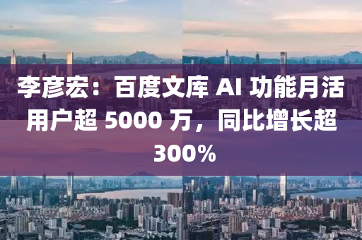 李彦宏：百度文库 AI 功能月活用户超 5000 万，同比增长超 300%