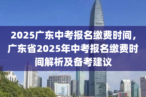 2025广东中考报名缴费时间，广东省2025年中考报名缴费时间解析及备考建议