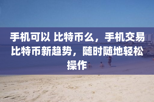 手机可以 比特币么，手机交易比特币新趋势，随时随地轻松操作