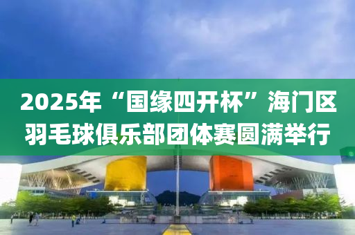 2025年“国缘四开杯”海门区羽毛球俱乐部团体赛圆满举行