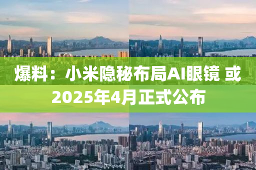 爆料：小米隐秘布局AI眼镜 或2025年4月正式公布