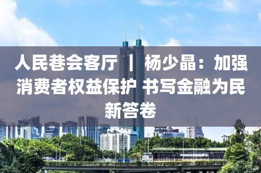 人民巷会客厅 ｜ 杨少晶：加强消费者权益保护 书写金融为民新答卷