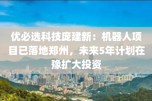优必选科技庞建新：机器人项目已落地郑州，未来5年计划在豫扩大投资