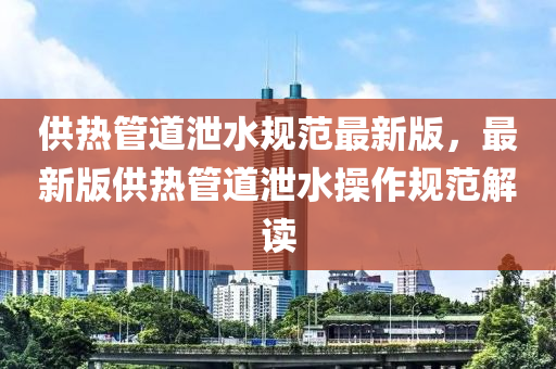 供热管道泄水规范最新版，最新版供热管道泄水操作规范解读