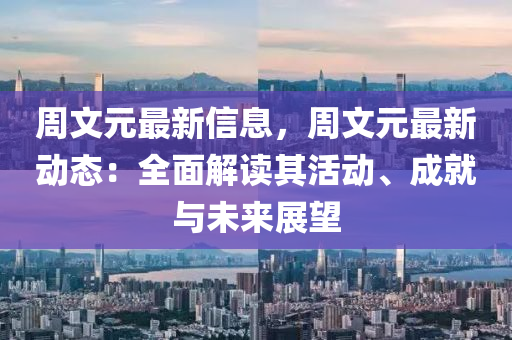 周文元最新信息，周文元最新动态：全面解读其活动、成就与未来展望