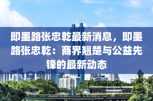 即墨路张忠乾最新消息，即墨路张忠乾：商界翘楚与公益先锋的最新动态
