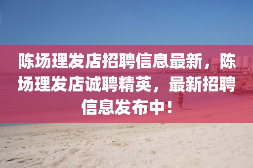 陈场理发店招聘信息最新，陈场理发店诚聘精英，最新招聘信息发布中！