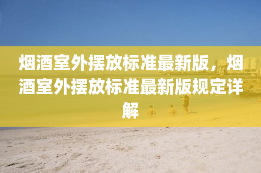 烟酒室外摆放标准最新版，烟酒室外摆放标准最新版规定详解