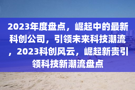 2023年度盘点，崛起中的最新科创公司，引领未来科技潮流，2023科创风云，崛起新贵引领科技新潮流盘点