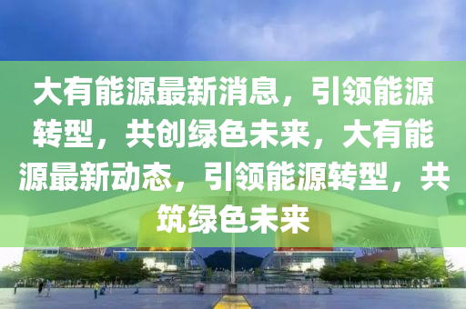 大有能源最新消息，引领能源转型，共创绿色未来，大有能源最新动态，引领能源转型，共筑绿色未来