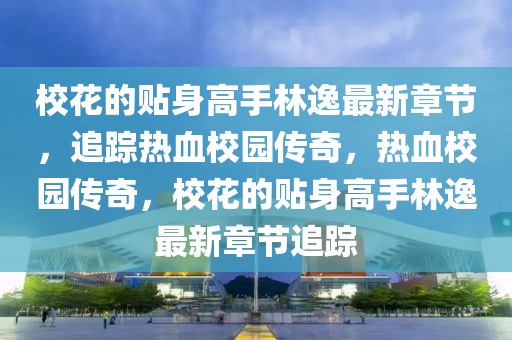 校花的贴身高手林逸最新章节，追踪热血校园传奇，热血校园传奇，校花的贴身高手林逸最新章节追踪
