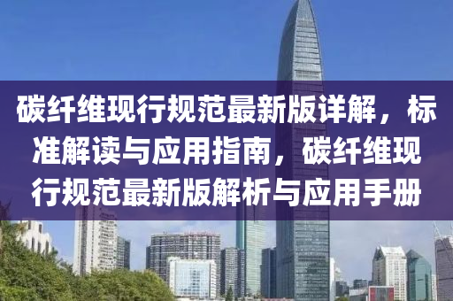 碳纤维现行规范最新版详解，标准解读与应用指南，碳纤维现行规范最新版解析与应用手册