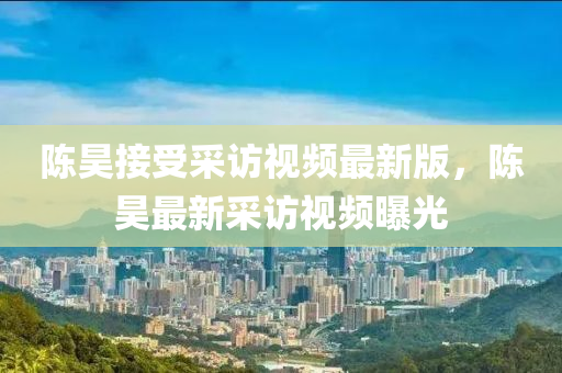 陈昊接受采访视频最新版，陈昊最新采访视频曝光