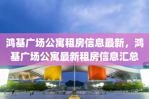 鸿基广场公寓租房信息最新，鸿基广场公寓最新租房信息汇总