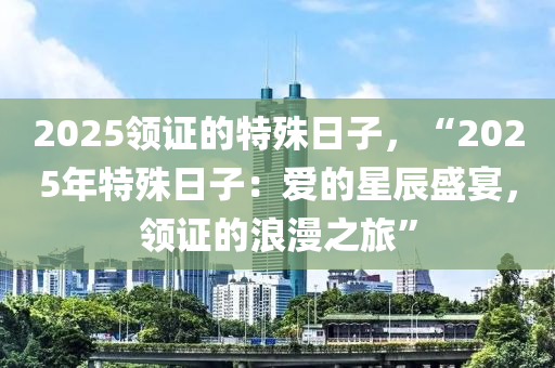 2025领证的特殊日子，“2025年特殊日子：爱的星辰盛宴，领证的浪漫之旅”