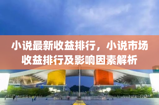 小说最新收益排行，小说市场收益排行及影响因素解析