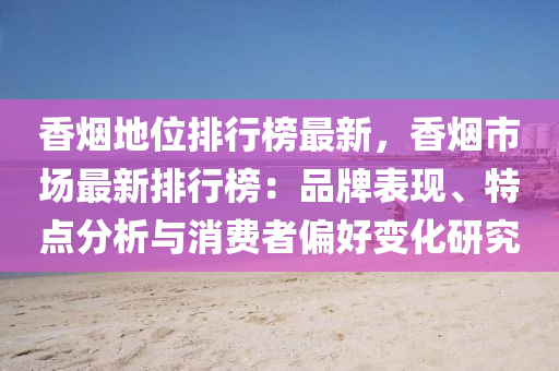 香烟地位排行榜最新，香烟市场最新排行榜：品牌表现、特点分析与消费者偏好变化研究
