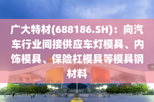 广大特材(688186.SH)：向汽车行业间接供应车灯模具、内饰模具、保险杠模具等模具钢材料