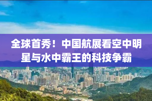 全球首秀！中国航展看空中明星与水中霸王的科技争霸