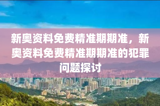 新奥资料免费精准期期准，新奥资料免费精准期期准的犯罪问题探讨