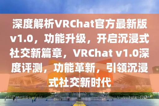 深度解析VRChat官方最新版v1.0，功能升级，开启沉浸式社交新篇章，VRChat v1.0深度评测，功能革新，引领沉浸式社交新时代