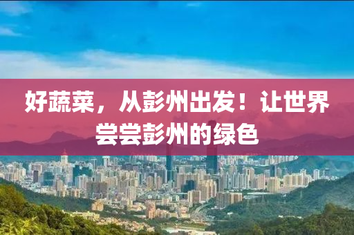 好蔬菜，从彭州出发！让世界尝尝彭州的绿色