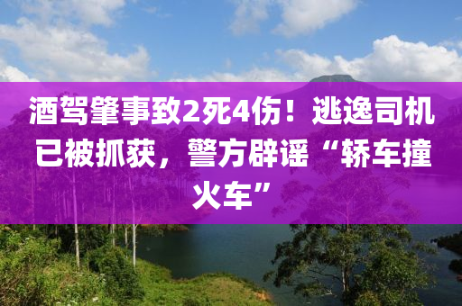 酒驾肇事致2死4伤！逃逸司机已被抓获，警方辟谣“轿车撞火车”