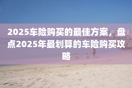 2025车险购买的最佳方案，盘点2025年最划算的车险购买攻略