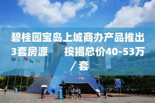 碧桂园宝岛上城商办产品推出3套房源      按揭总价40-53万／套