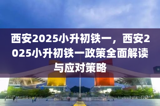 西安2025小升初铁一，西安2025小升初铁一政策全面解读与应对策略
