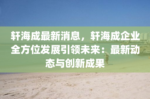 轩海成最新消息，轩海成企业全方位发展引领未来：最新动态与创新成果