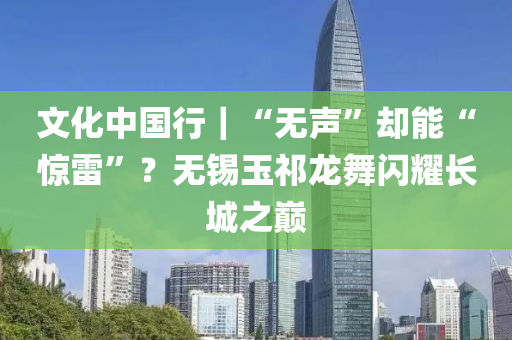 文化中国行｜“无声”却能“惊雷”？无锡玉祁龙舞闪耀长城之巅