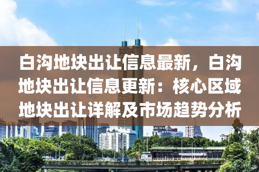 白沟地块出让信息最新，白沟地块出让信息更新：核心区域地块出让详解及市场趋势分析
