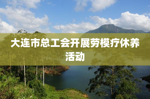 大连市总工会开展劳模疗休养活动