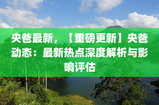 央爸最新，【重磅更新】央爸动态：最新热点深度解析与影响评估