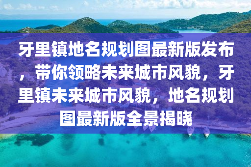 牙里镇地名规划图最新版发布，带你领略未来城市风貌，牙里镇未来城市风貌，地名规划图最新版全景揭晓
