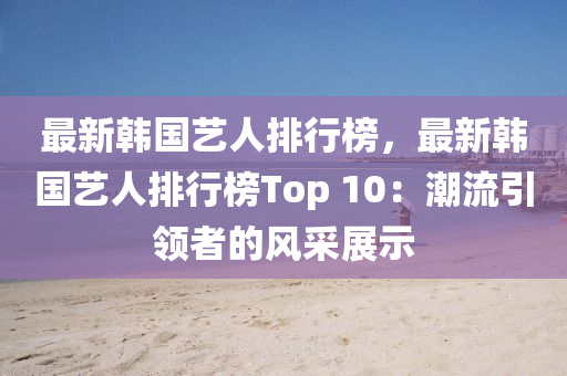最新韩国艺人排行榜，最新韩国艺人排行榜Top 10：潮流引领者的风采展示