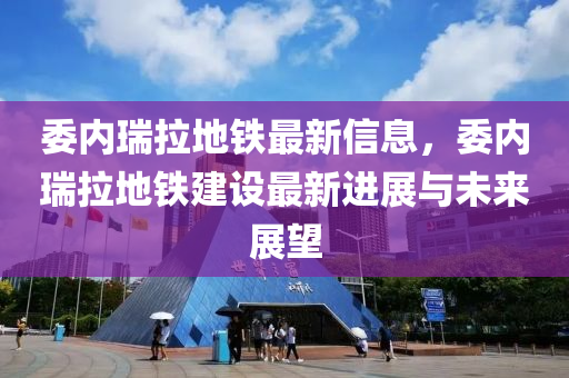 委内瑞拉地铁最新信息，委内瑞拉地铁建设最新进展与未来展望