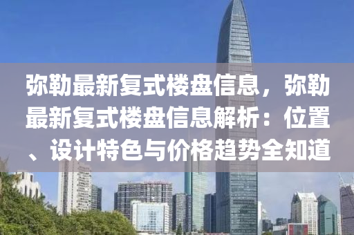 弥勒最新复式楼盘信息，弥勒最新复式楼盘信息解析：位置、设计特色与价格趋势全知道